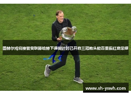 图赫尔或将接管曼联滕哈赫下课倒计时已开启三冠教头能否重振红魔荣耀