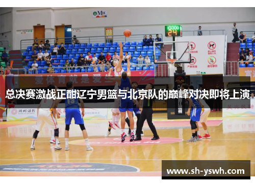 总决赛激战正酣辽宁男篮与北京队的巅峰对决即将上演
