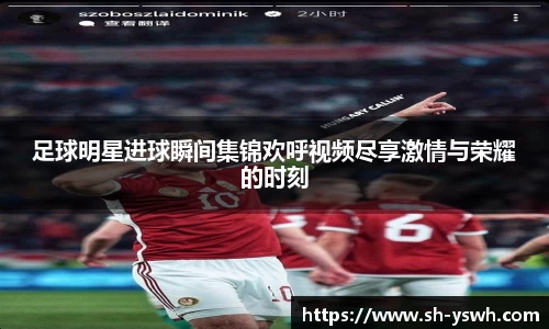 足球明星进球瞬间集锦欢呼视频尽享激情与荣耀的时刻