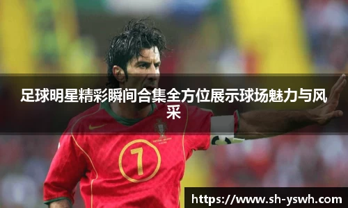 足球明星精彩瞬间合集全方位展示球场魅力与风采
